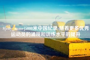 辽源5000米中国纪录-随着更多优秀运动员的涌现和训练水平的提升