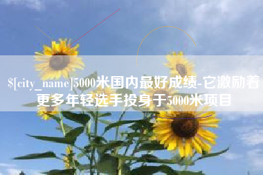 辽源5000米国内最好成绩-它激励着更多年轻选手投身于5000米项目