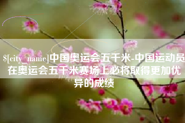 辽源中国奥运会五千米-中国运动员在奥运会五千米赛场上必将取得更加优异的成绩