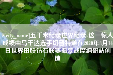 辽源五千米纪录世界纪录-这一惊人成绩由乌干达选手切普特盖在2020年8月14日世界田联钻石联赛揭幕战摩纳哥站创造