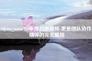 辽源50米接力跑视频-更是团队协作精神的完美展现