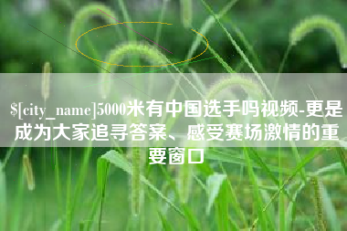 辽源5000米有中国选手吗视频-更是成为大家追寻答案、感受赛场激情的重要窗口