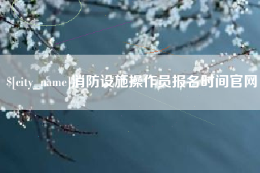 辽源消防设施操作员报名时间官网