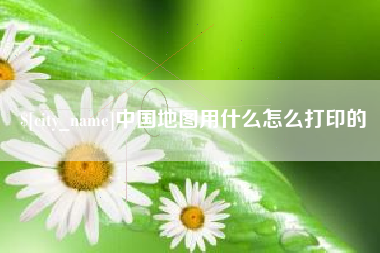 辽源中国地图用什么怎么打印的
