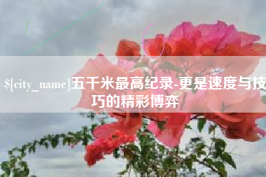 辽源五千米最高纪录-更是速度与技巧的精彩博弈
