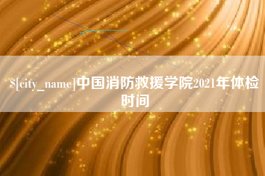 辽源中国消防救援学院2021年体检时间