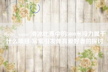 辽源滑冰比赛中的5000米接力属于什么项目-常常引发体育爱好者的探讨