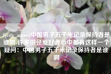 辽源中国男子五千米记录保持者是谁啊-许多田径爱好者心中都有这样一个疑问：中国男子五千米记录保持者是谁啊
