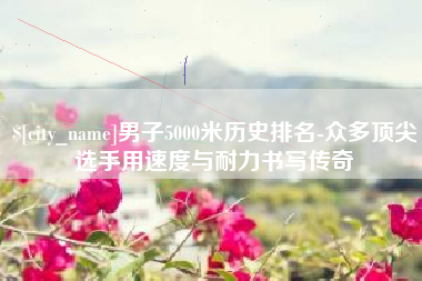 辽源男子5000米历史排名-众多顶尖选手用速度与耐力书写传奇