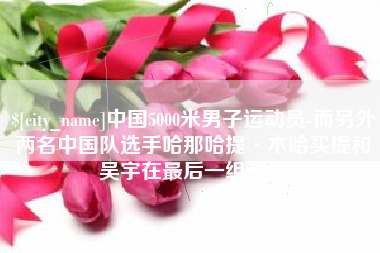 辽源中国5000米男子运动员-而另外两名中国队选手哈那哈提·木哈买提和吴宇在最后一组出场