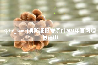 辽源消防证报考条件2024年官网烟台福山