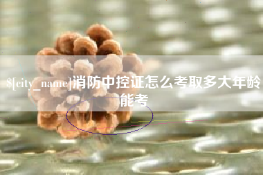 辽源消防中控证怎么考取多大年龄能考
